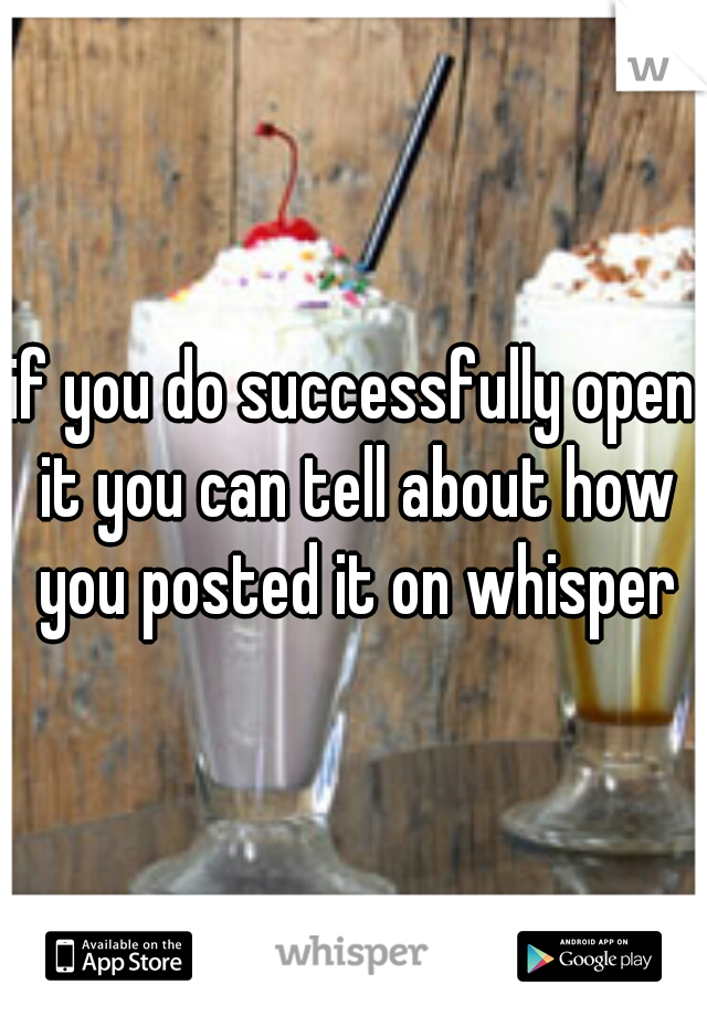 if you do successfully open it you can tell about how you posted it on whisper