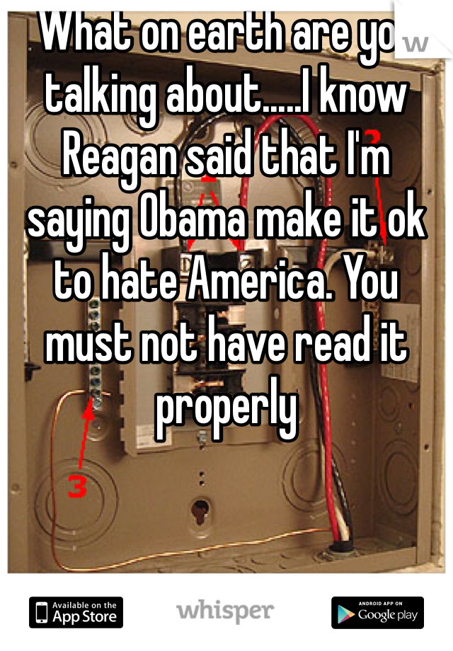 What on earth are you talking about.....I know Reagan said that I'm saying Obama make it ok to hate America. You must not have read it properly 