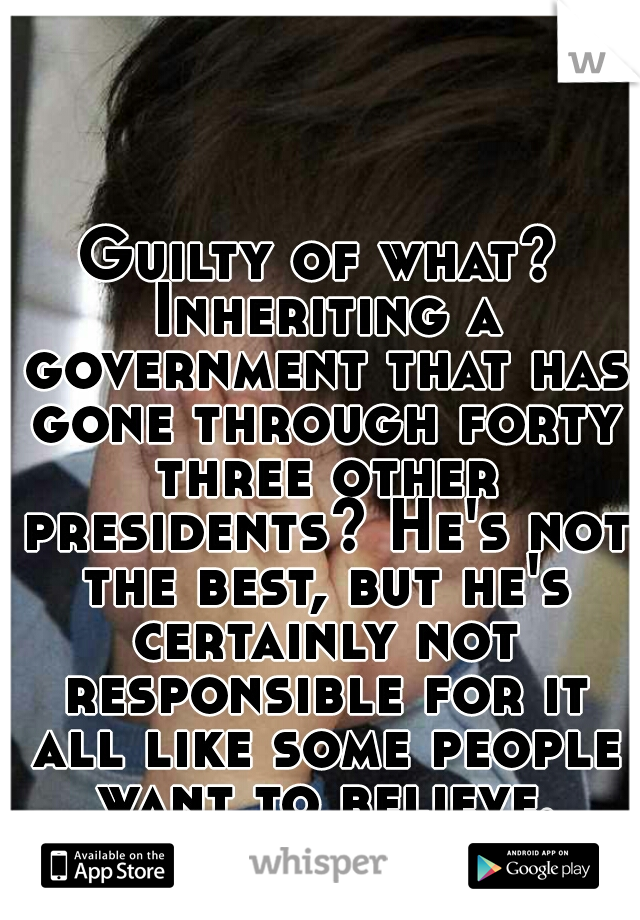 Guilty of what? Inheriting a government that has gone through forty three other presidents? He's not the best, but he's certainly not responsible for it all like some people want to believe.