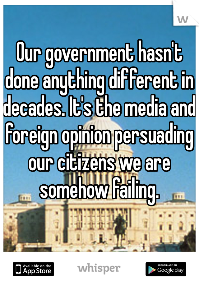 Our government hasn't done anything different in decades. It's the media and foreign opinion persuading our citizens we are somehow failing.