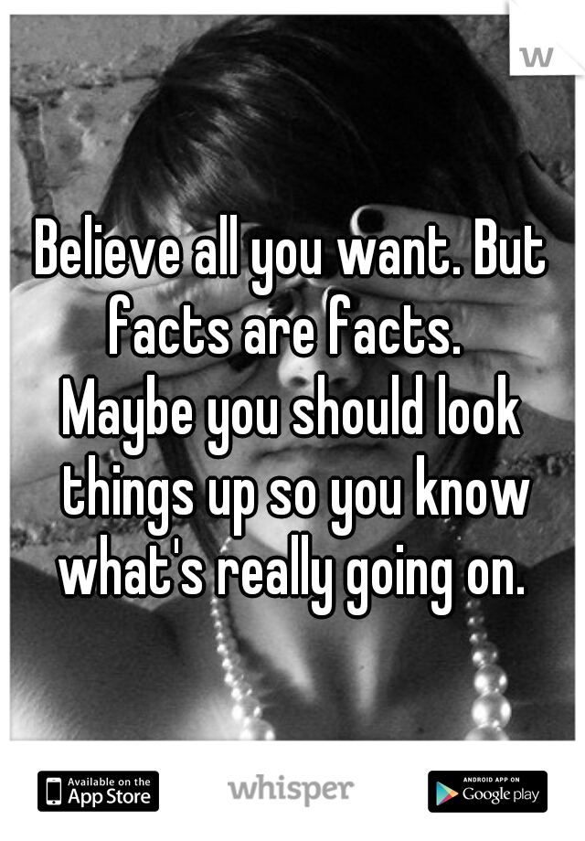 Believe all you want. But facts are facts.  
Maybe you should look things up so you know what's really going on. 