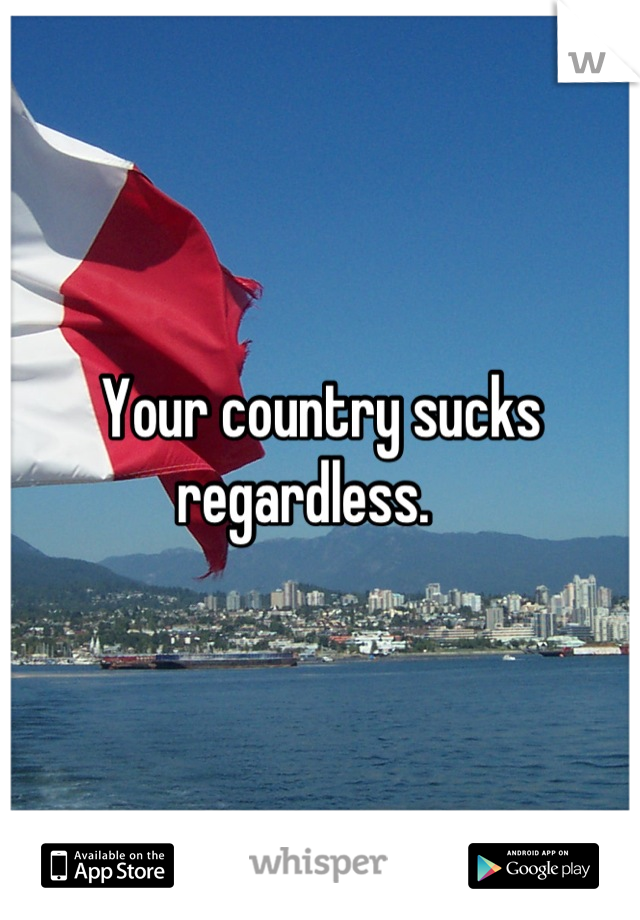 Your country sucks regardless.   