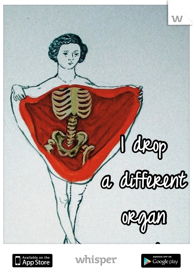 I drop 
a different 
organ 
every time.
