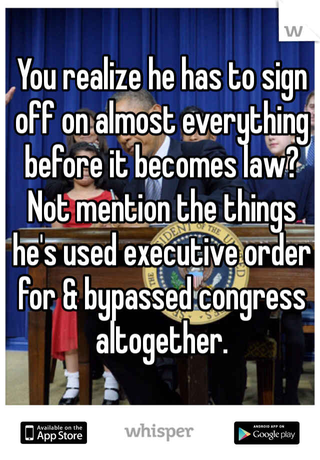 You realize he has to sign off on almost everything before it becomes law? Not mention the things he's used executive order for & bypassed congress altogether. 