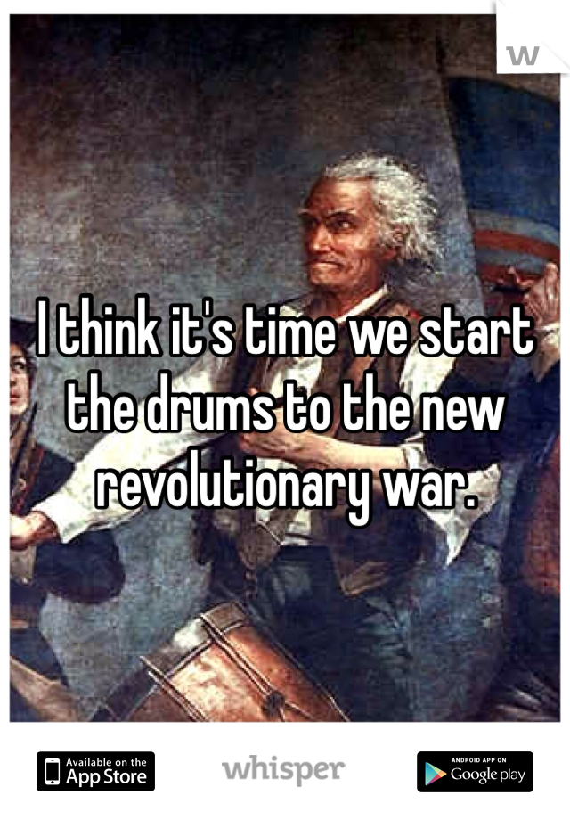 I think it's time we start the drums to the new revolutionary war. 