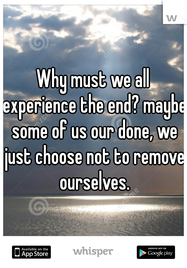 Why must we all experience the end? maybe some of us our done, we just choose not to remove ourselves.