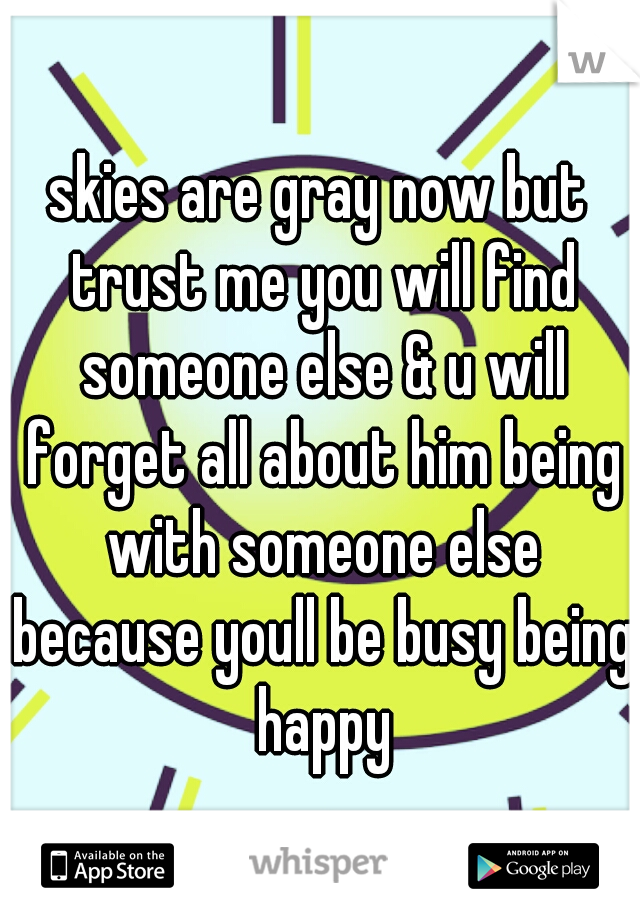 skies are gray now but trust me you will find someone else & u will forget all about him being with someone else because youll be busy being happy