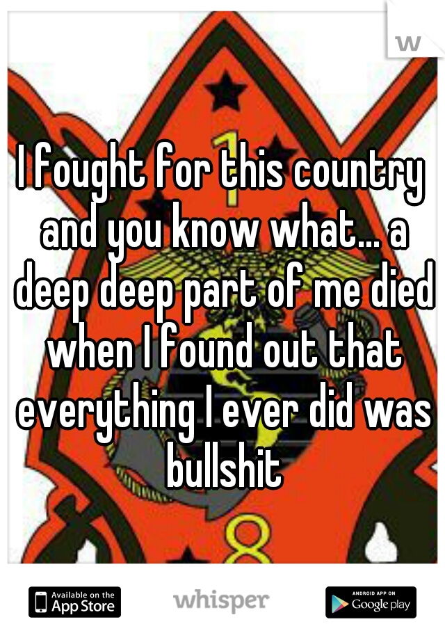 I fought for this country and you know what... a deep deep part of me died when I found out that everything I ever did was bullshit