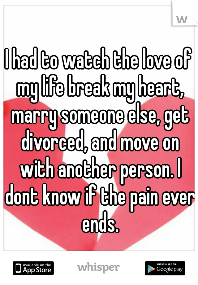 I had to watch the love of my life break my heart, marry someone else, get divorced, and move on with another person. I dont know if the pain ever ends.