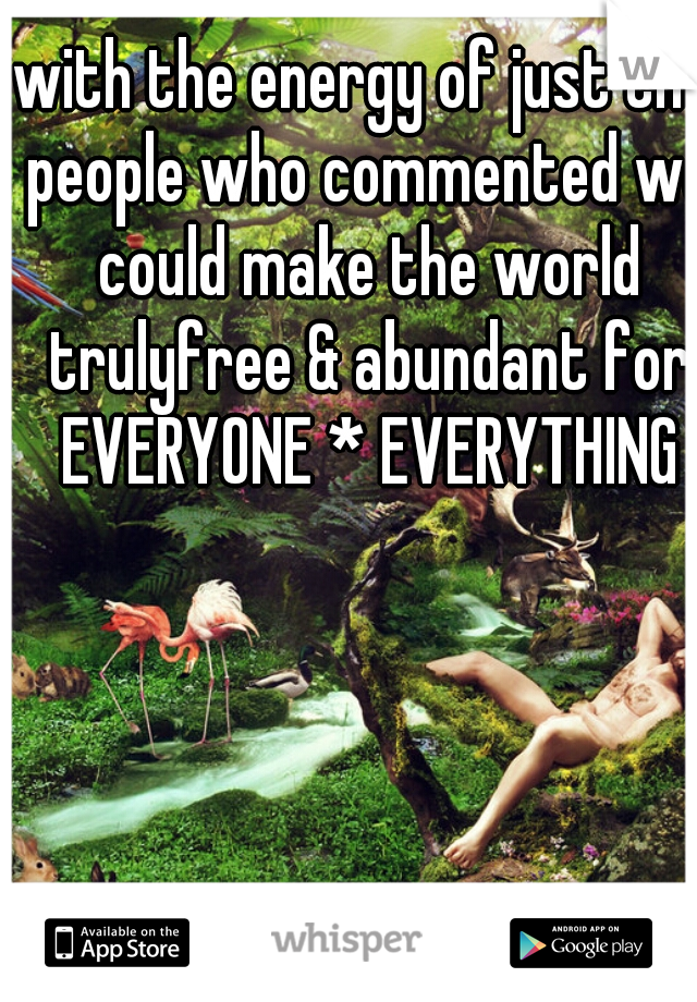 with the energy of just the people who commented we could make the world trulyfree & abundant for EVERYONE * EVERYTHING