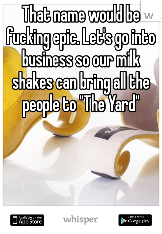 That name would be fucking epic. Let's go into business so our milk shakes can bring all the people to "The Yard"