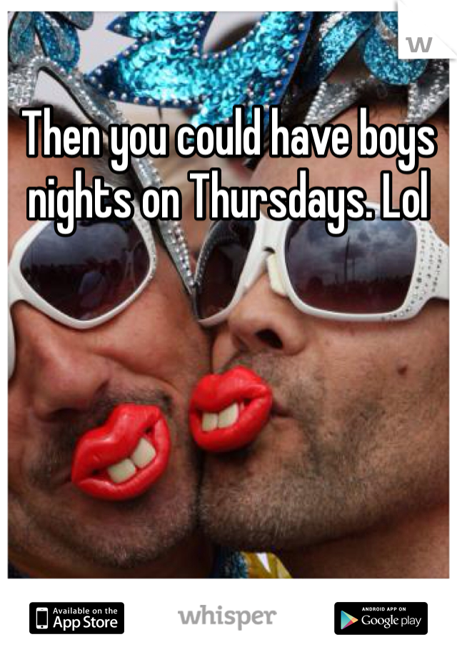 Then you could have boys nights on Thursdays. Lol