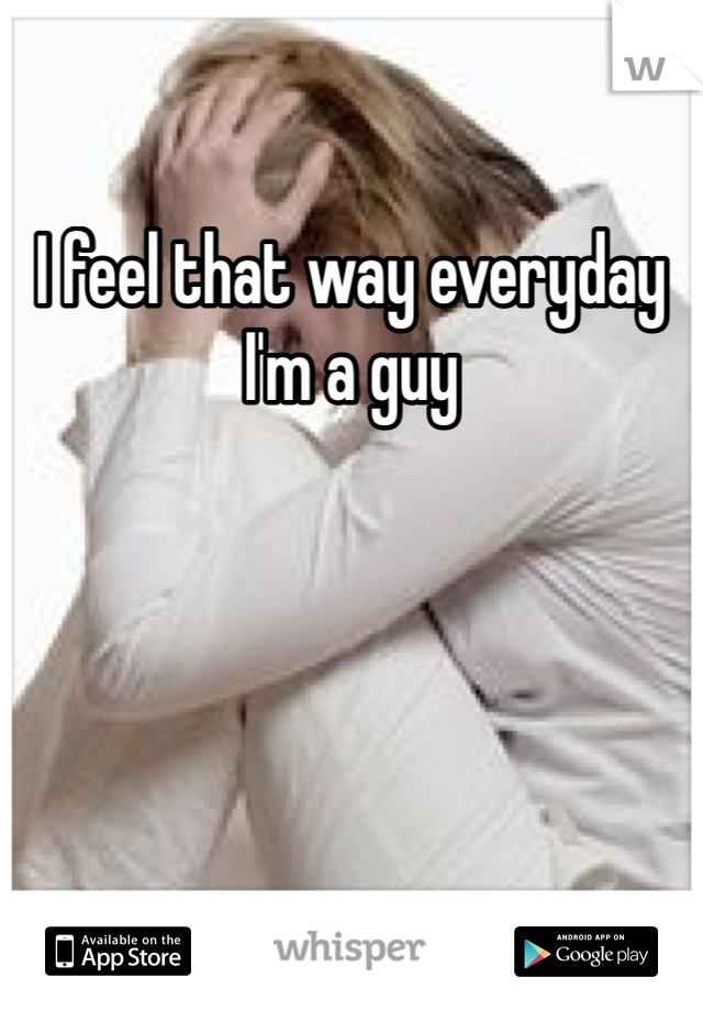 I feel that way everyday I'm a guy 