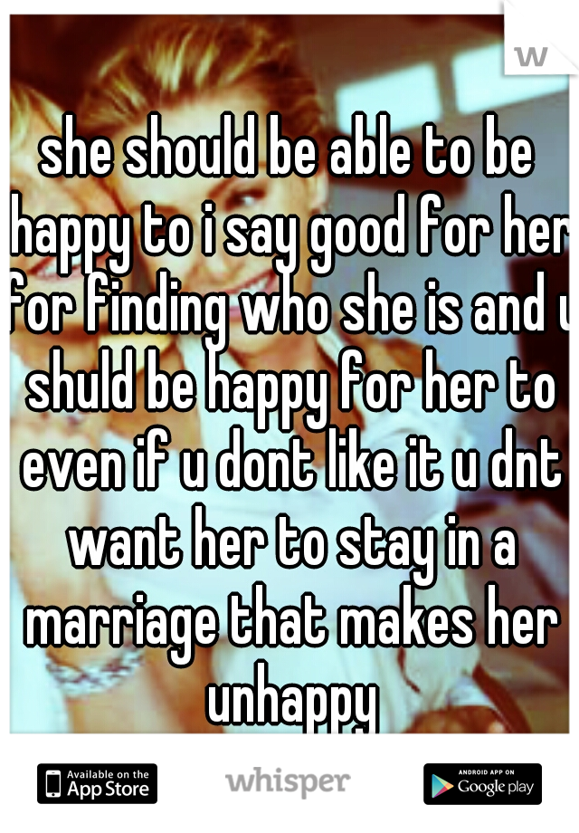 she should be able to be happy to i say good for her for finding who she is and u shuld be happy for her to even if u dont like it u dnt want her to stay in a marriage that makes her unhappy