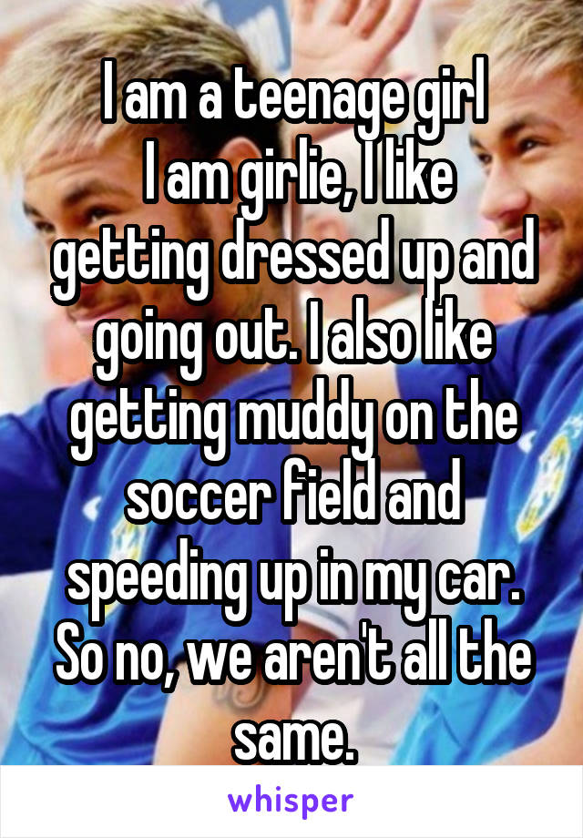 I am a teenage girl
 I am girlie, I like getting dressed up and going out. I also like getting muddy on the soccer field and speeding up in my car. So no, we aren't all the same.