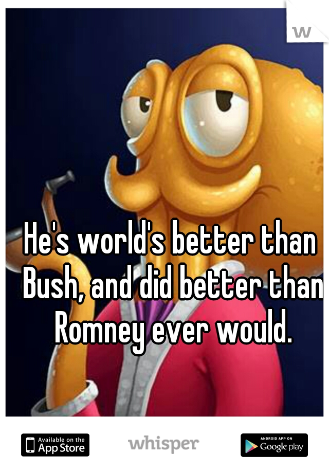 He's world's better than Bush, and did better than Romney ever would.