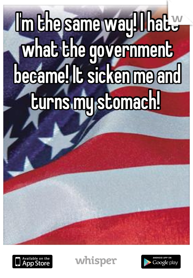 I'm the same way! I hate what the government became! It sicken me and turns my stomach! 