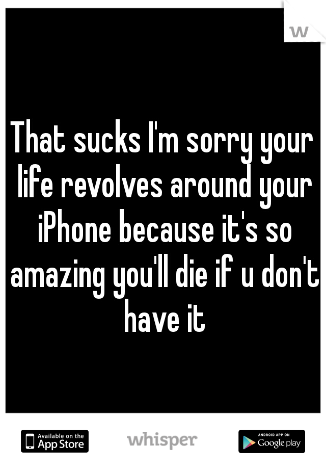 That sucks I'm sorry your life revolves around your iPhone because it's so amazing you'll die if u don't have it