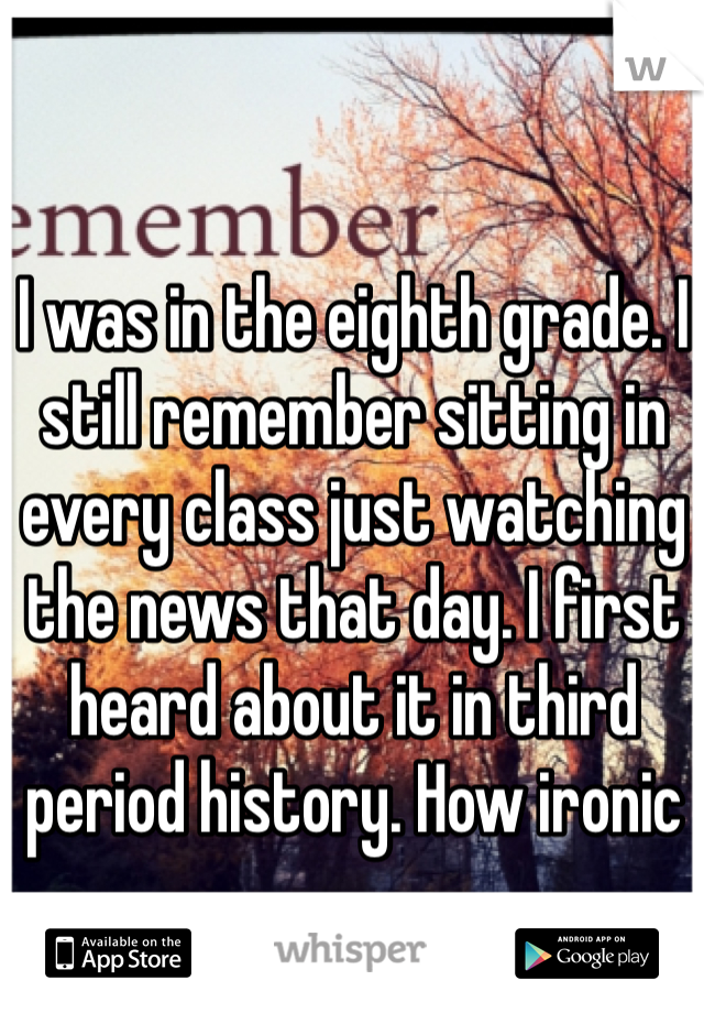 I was in the eighth grade. I still remember sitting in every class just watching the news that day. I first heard about it in third period history. How ironic