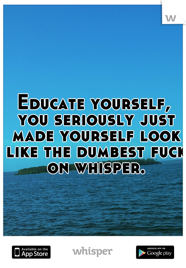 Educate yourself, you seriously just made yourself look like the dumbest fuck on whisper.