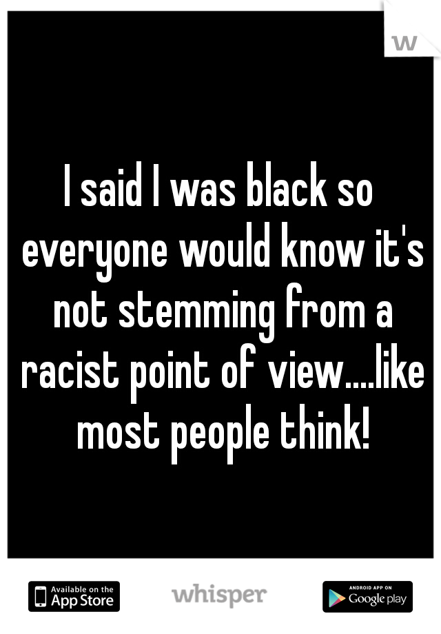 I said I was black so everyone would know it's not stemming from a racist point of view....like most people think!