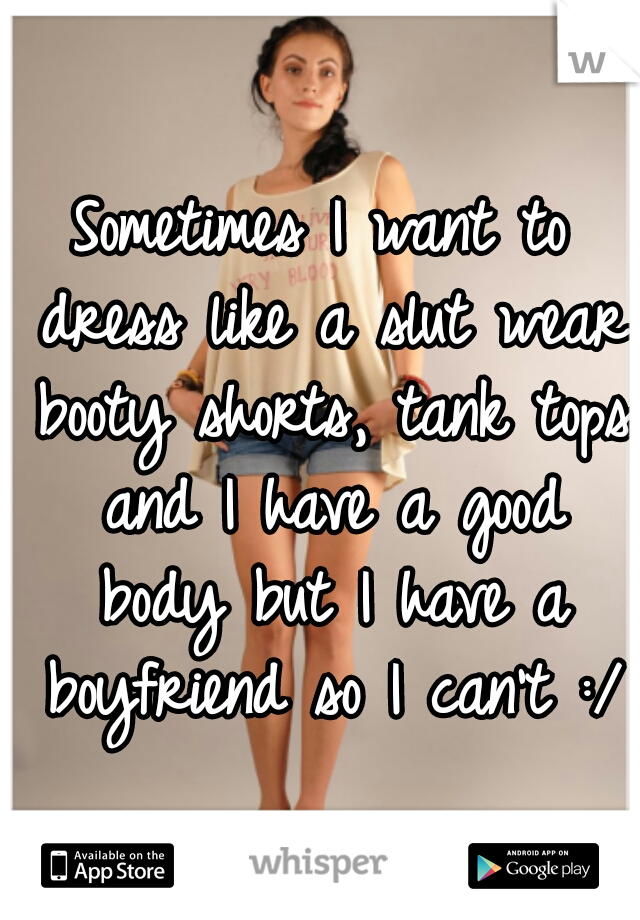 Sometimes I want to dress like a slut wear booty shorts, tank tops and I have a good body but I have a boyfriend so I can't :/