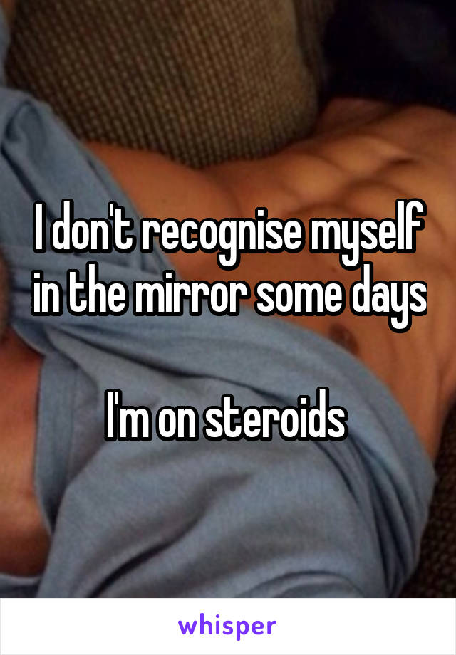 I don't recognise myself in the mirror some days

I'm on steroids 