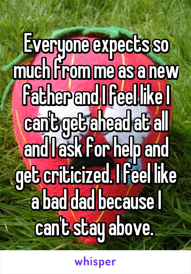 Everyone expects so much from me as a new father and I feel like I can't get ahead at all and I ask for help and get criticized. I feel like a bad dad because I can't stay above. 