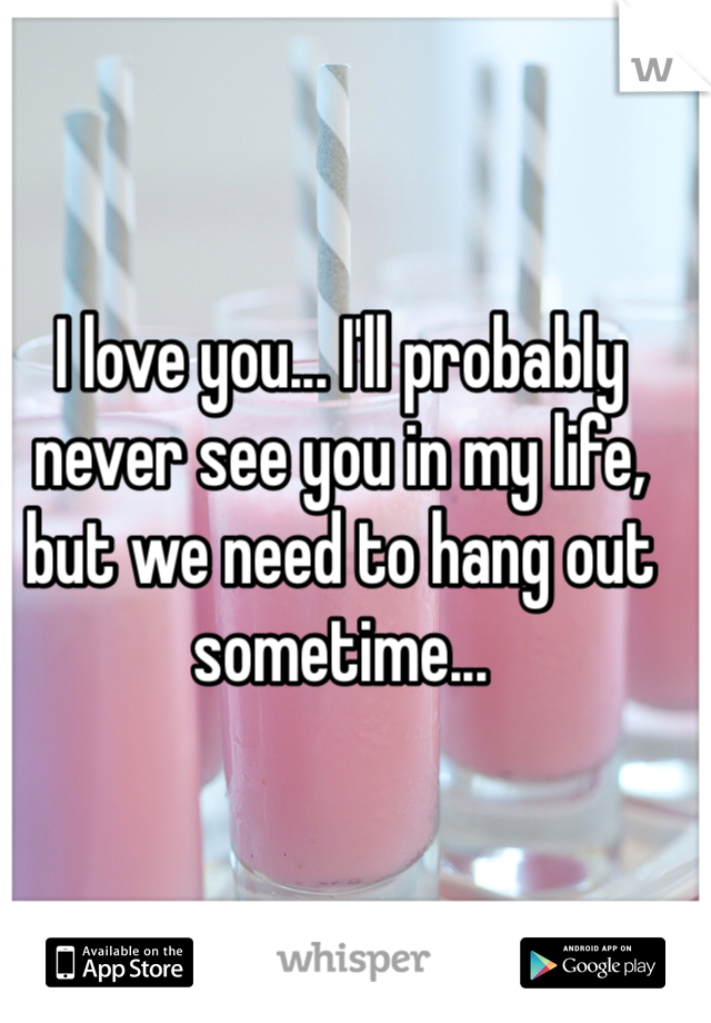 I love you... I'll probably never see you in my life, but we need to hang out sometime...