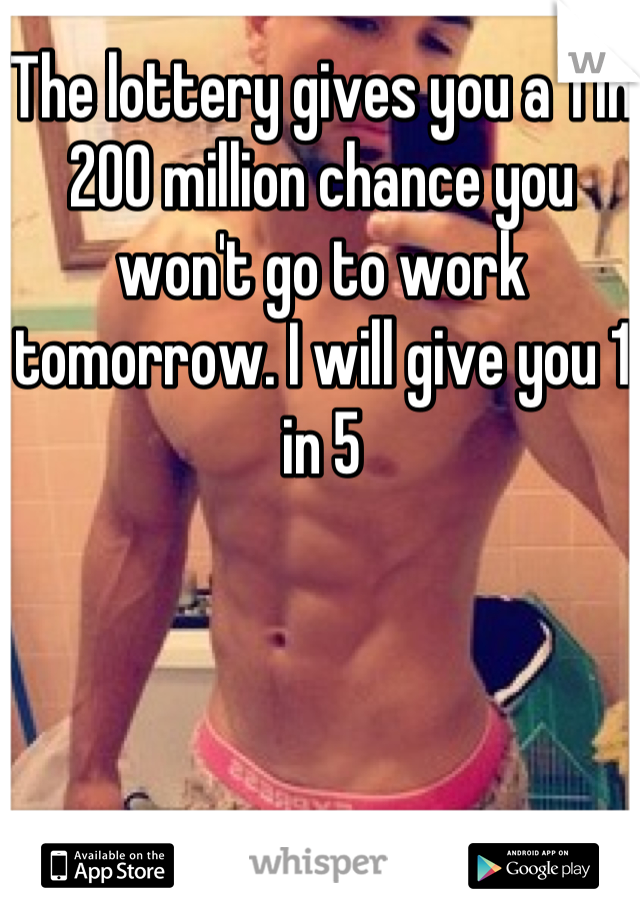 The lottery gives you a 1 in 200 million chance you won't go to work tomorrow. I will give you 1 in 5