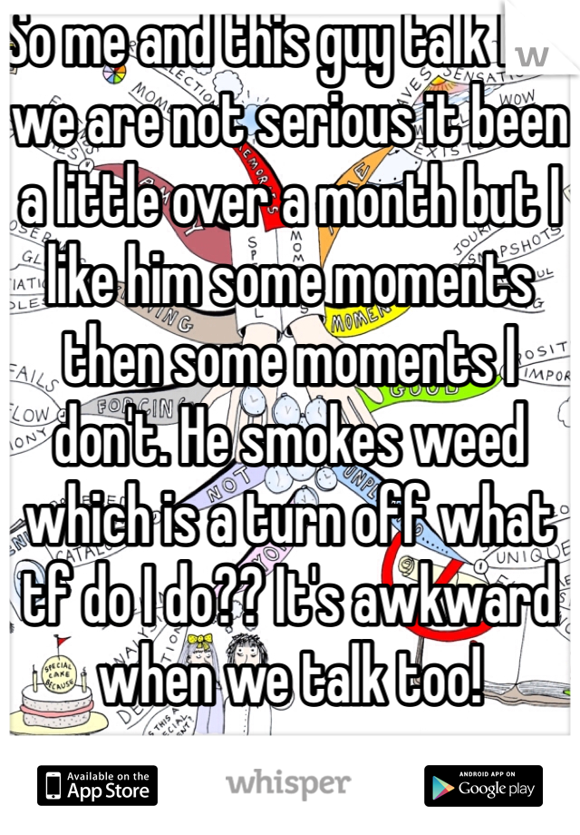 So me and this guy talk but we are not serious it been a little over a month but I like him some moments then some moments I don't. He smokes weed which is a turn off what tf do I do?? It's awkward when we talk too!