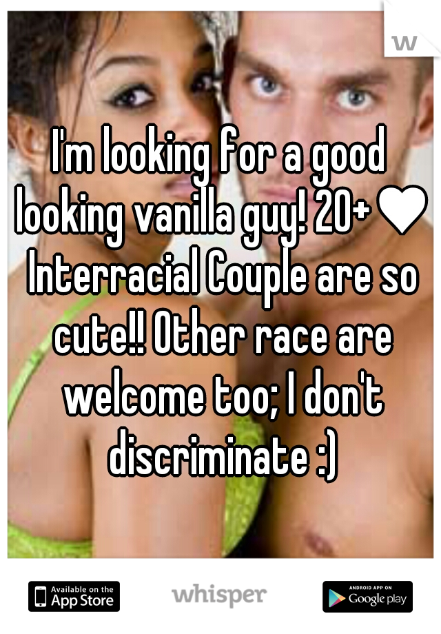 I'm looking for a good looking vanilla guy! 20+♥ Interracial Couple are so cute!! Other race are welcome too; I don't discriminate :)