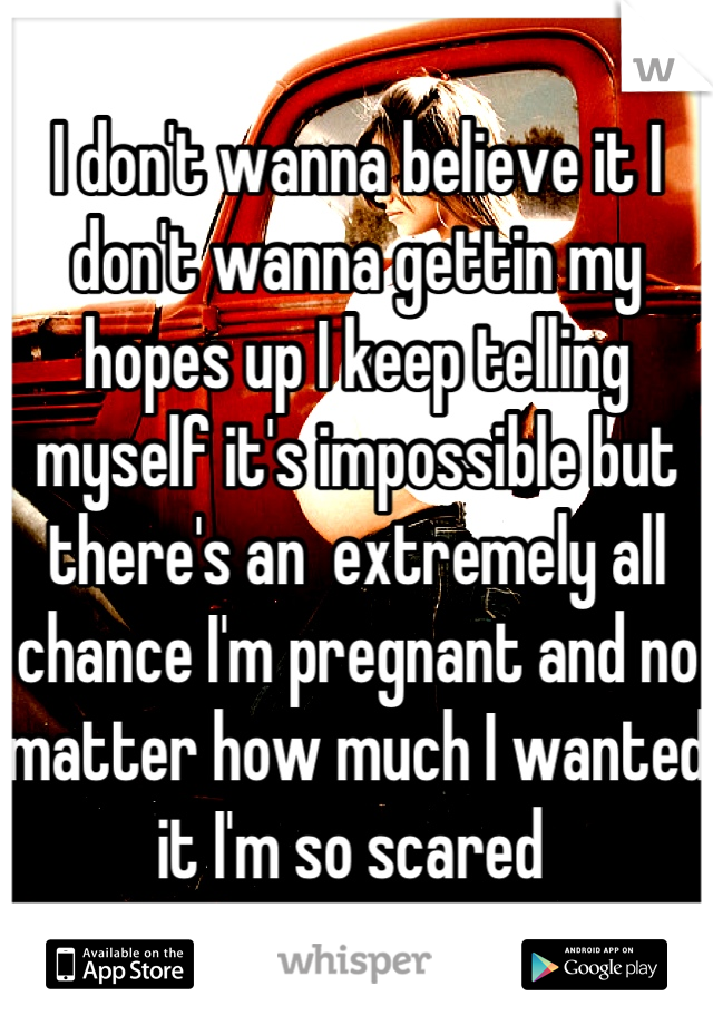 I don't wanna believe it I don't wanna gettin my hopes up I keep telling myself it's impossible but there's an  extremely all chance I'm pregnant and no matter how much I wanted it I'm so scared 
