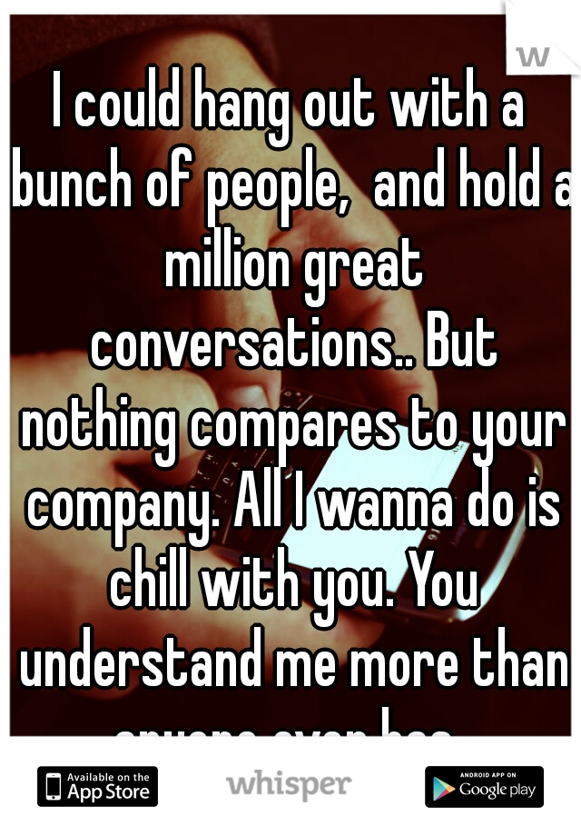 I could hang out with a bunch of people,  and hold a million great conversations.. But nothing compares to your company. All I wanna do is chill with you. You understand me more than anyone ever has. 
