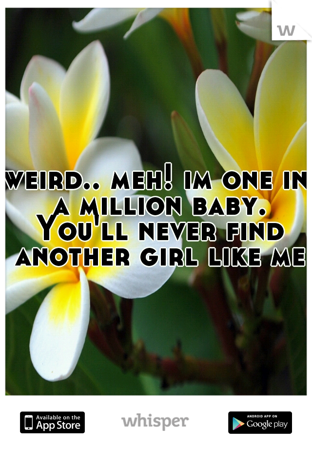 weird.. meh! im one in a million baby. You'll never find another girl like me!