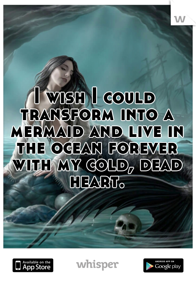 I wish I could transform into a mermaid and live in the ocean forever with my cold, dead heart.