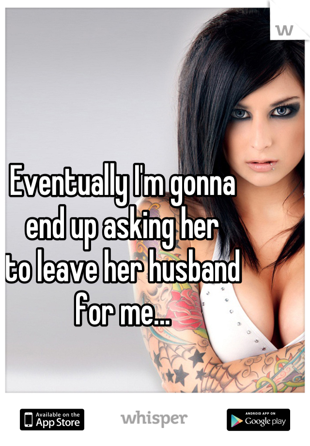 Eventually I'm gonna
end up asking her
to leave her husband
for me...