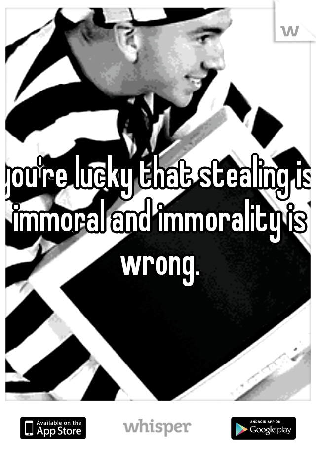 you're lucky that stealing is immoral and immorality is wrong.