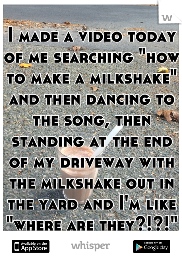 I made a video today of me searching "how to make a milkshake" and then dancing to the song, then standing at the end of my driveway with the milkshake out in the yard and I'm like "where are they?!?!"