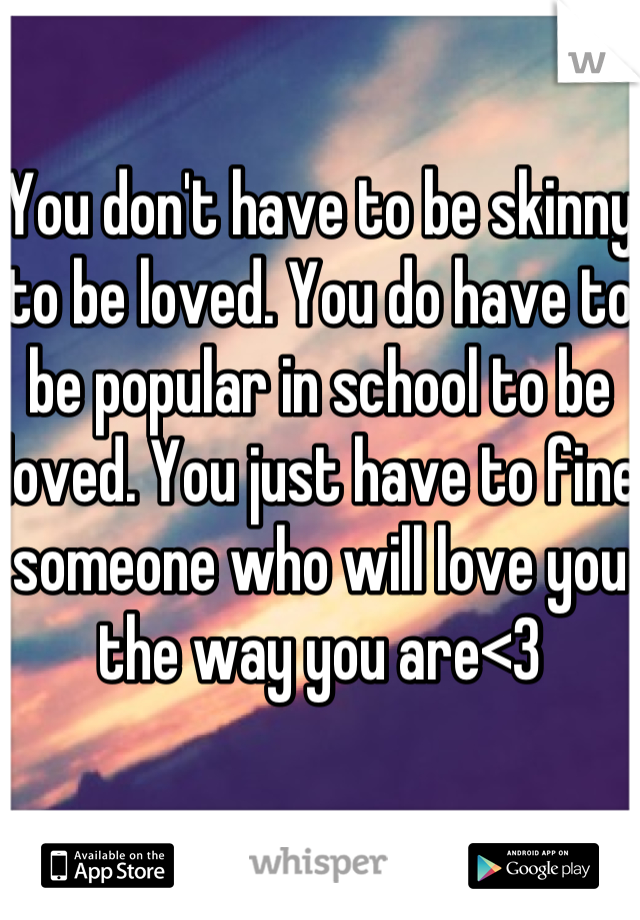 You don't have to be skinny to be loved. You do have to be popular in school to be loved. You just have to fine someone who will love you the way you are<3 