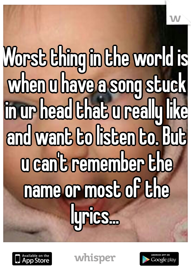 Worst thing in the world is when u have a song stuck in ur head that u really like and want to listen to. But u can't remember the name or most of the lyrics... 