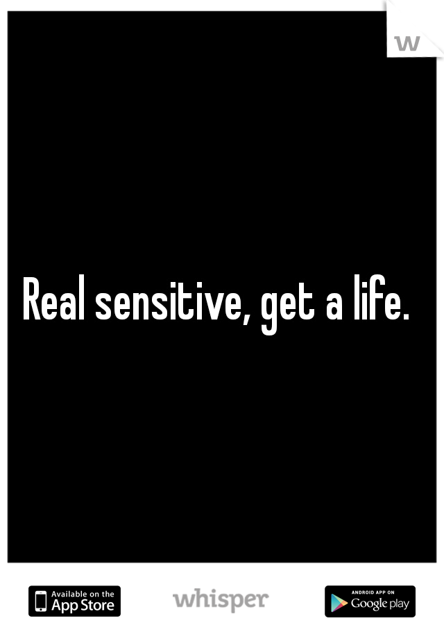 Real sensitive, get a life. 