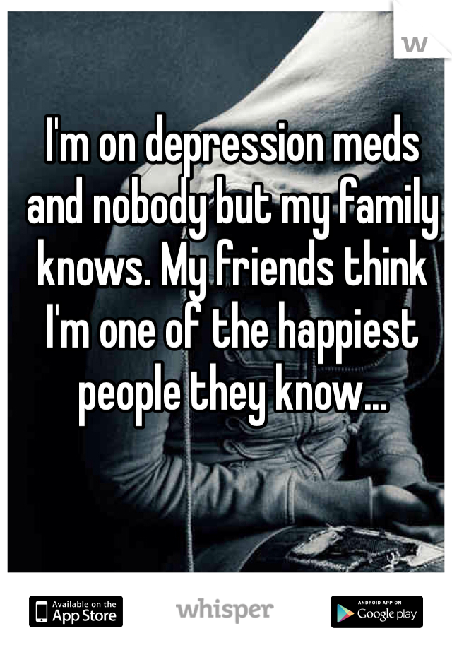 I'm on depression meds and nobody but my family knows. My friends think I'm one of the happiest people they know...