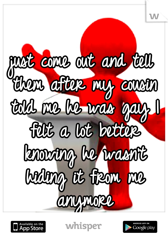 just come out and tell them after my cousin told me he was gay I felt a lot better knowing he wasn't hiding it from me anymore