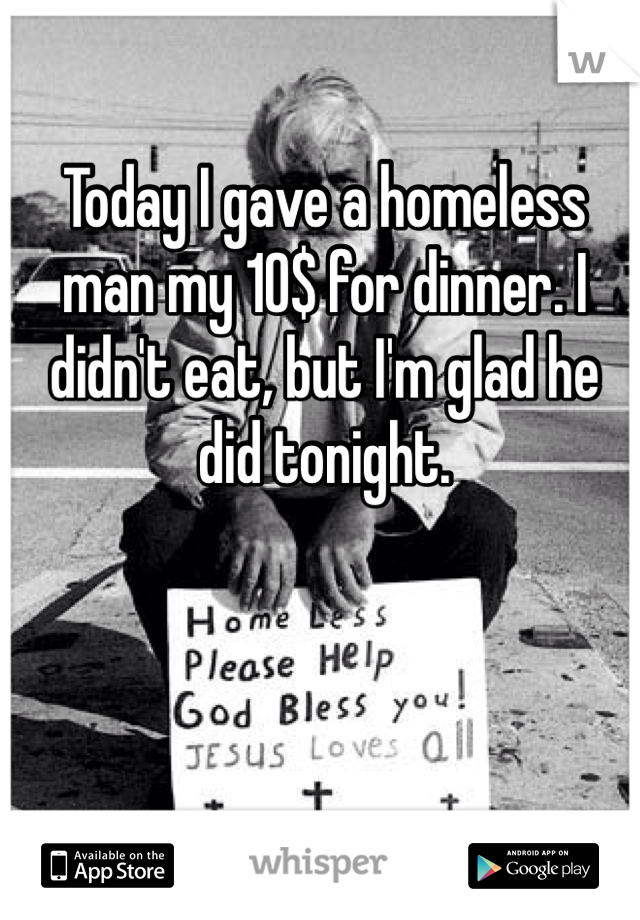 Today I gave a homeless man my 10$ for dinner. I didn't eat, but I'm glad he did tonight.
