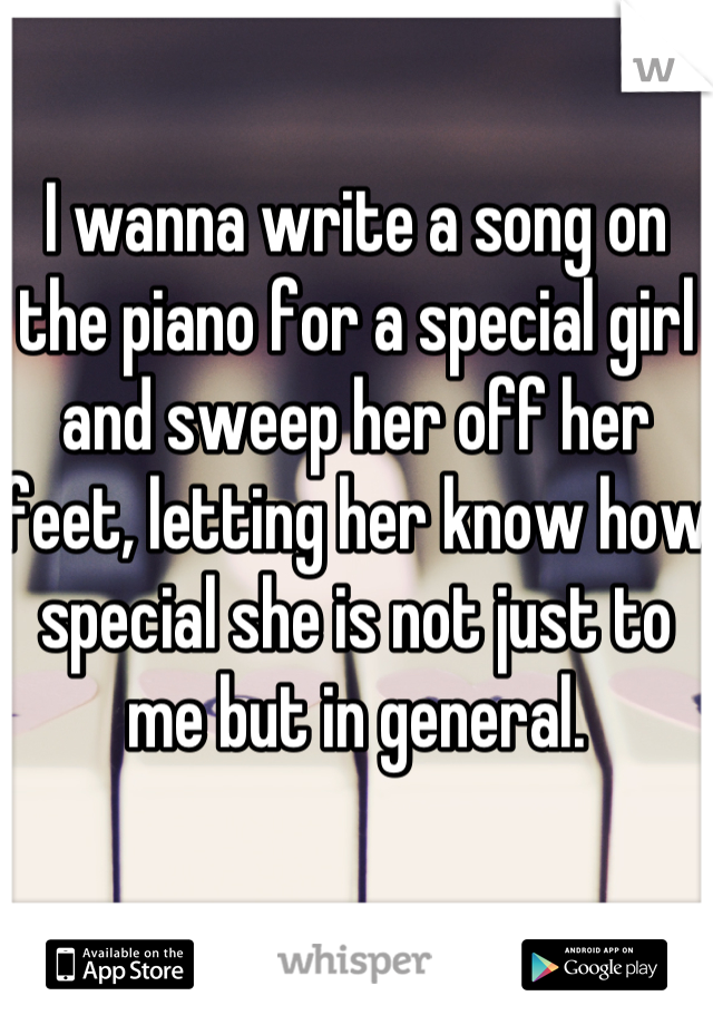 I wanna write a song on the piano for a special girl and sweep her off her feet, letting her know how special she is not just to me but in general.