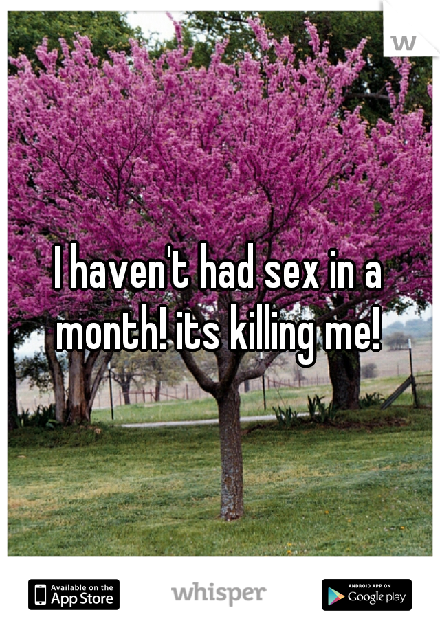 I haven't had sex in a month! its killing me! 