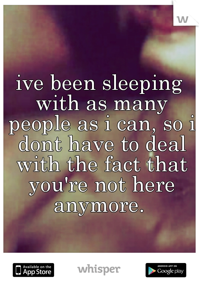 ive been sleeping with as many people as i can, so i dont have to deal with the fact that you're not here anymore. 
