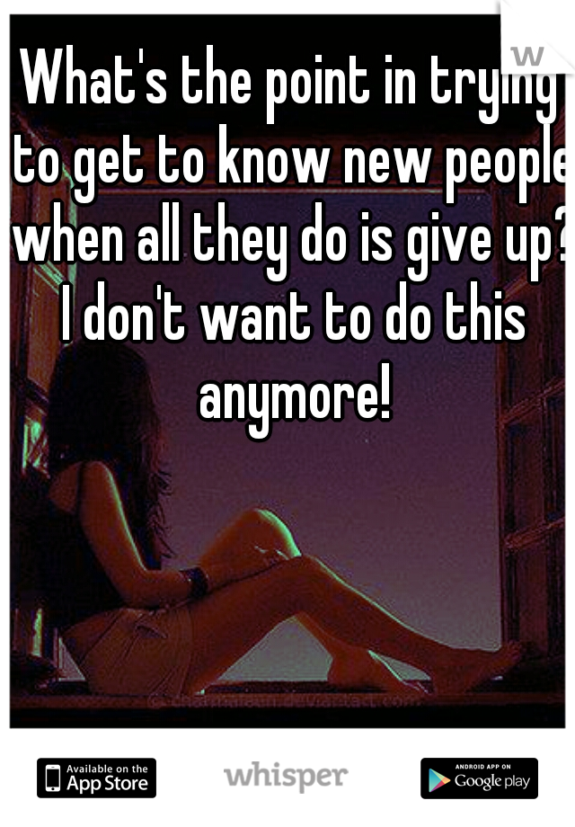 What's the point in trying to get to know new people when all they do is give up? I don't want to do this anymore!