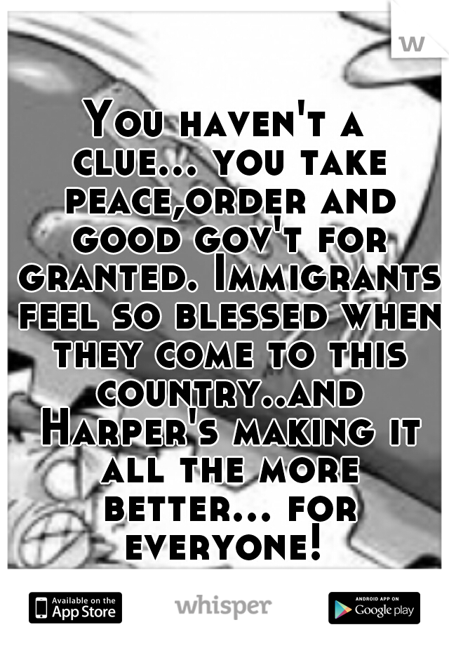 You haven't a clue... you take peace,order and good gov't for granted. Immigrants feel so blessed when they come to this country..and Harper's making it all the more better... for everyone! 